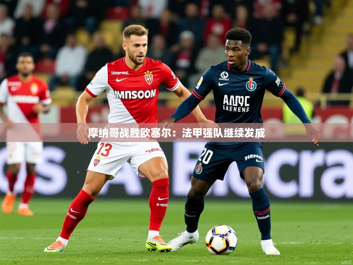 2025华体会体育最新官方入口摩纳哥战胜欧塞尔：法甲强队继续发威