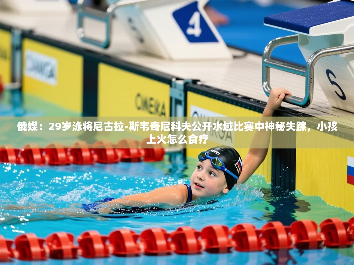 2025华体体育官网俄媒：29岁泳将尼古拉-斯韦奇尼科夫公开水域比赛中神秘失踪，小孩上火怎么食疗