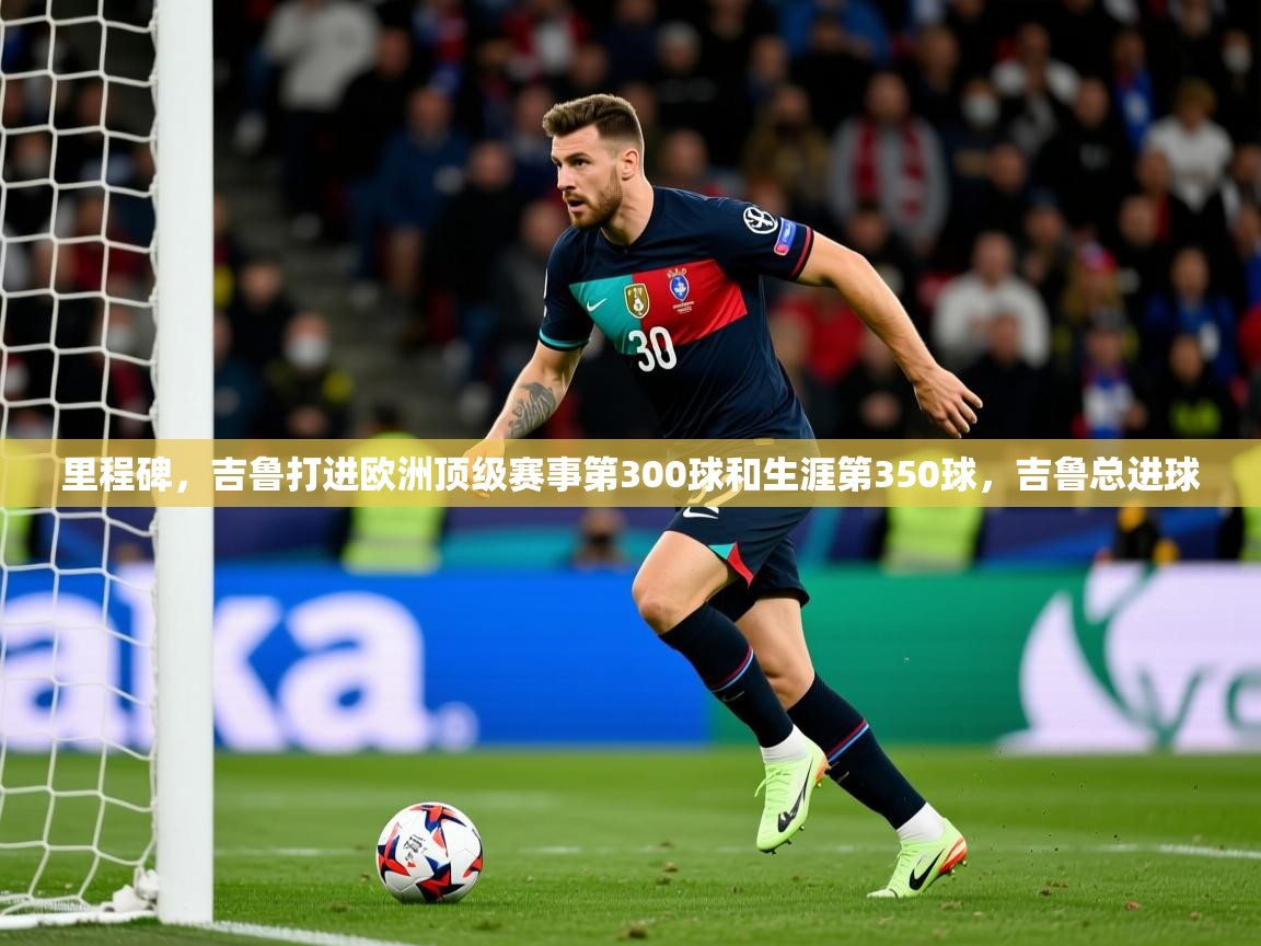 2025华体会登录手机版最新里程碑，吉鲁打进欧洲顶级赛事第300球和生涯第350球，吉鲁总进球