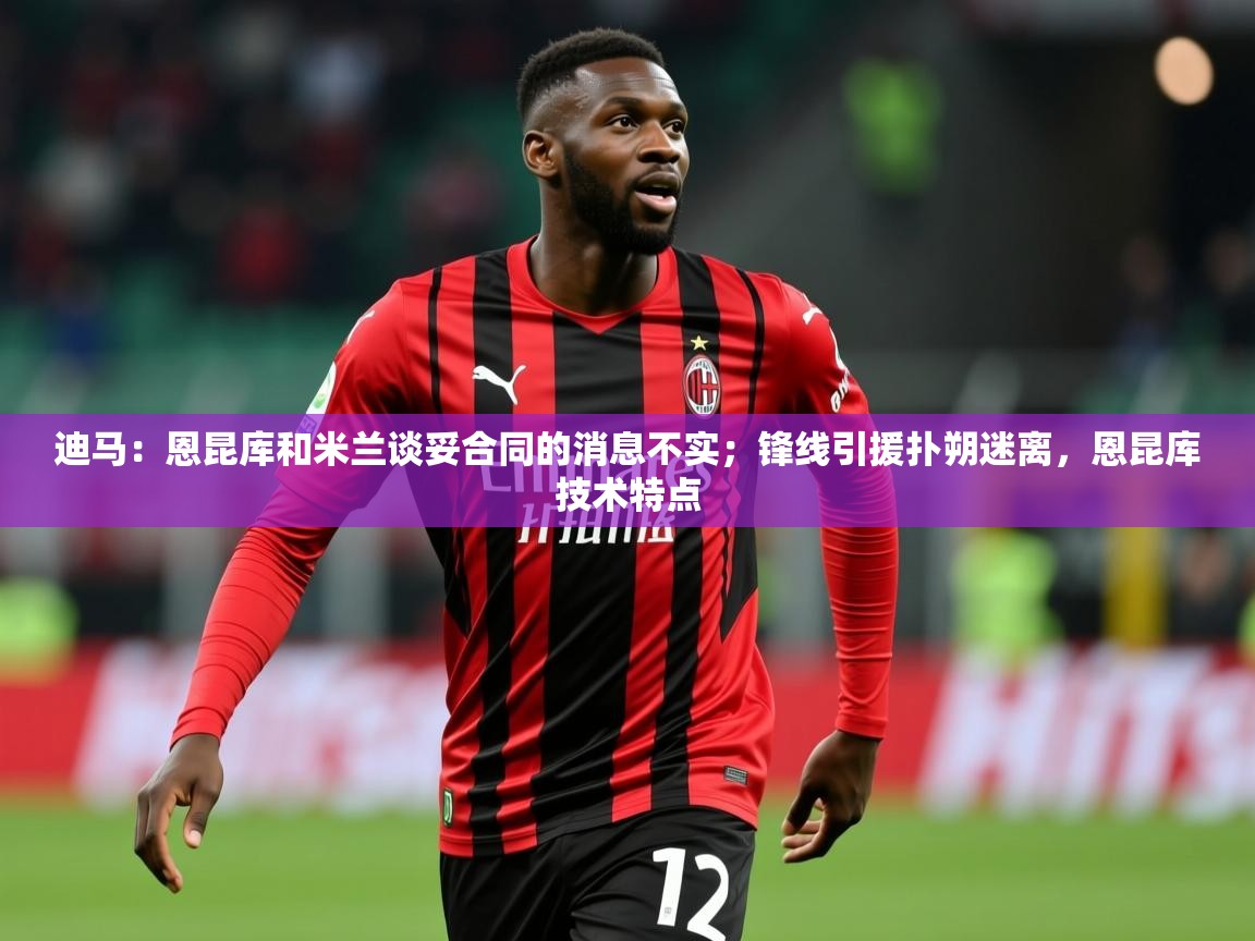 2025华体会登录最新登录地址迪马：恩昆库和米兰谈妥合同的消息不实；锋线引援扑朔迷离，恩昆库技术特点