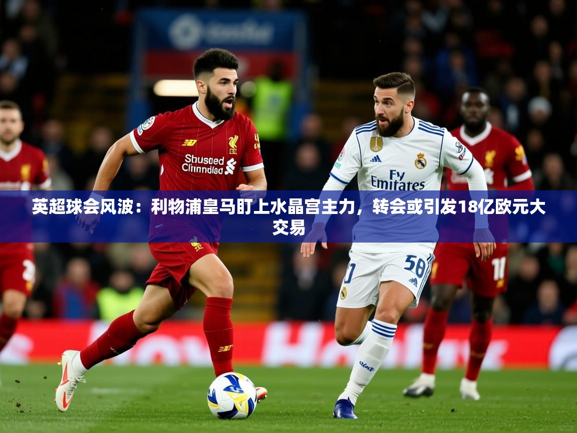 2025华体体育官网英超球会风波：利物浦皇马盯上水晶宫主力，转会或引发18亿欧元大交易  第1张