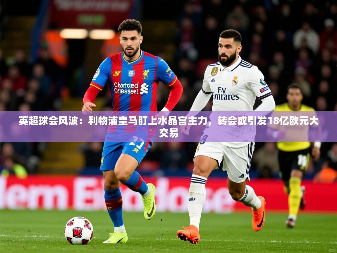 2025华体体育官网英超球会风波：利物浦皇马盯上水晶宫主力，转会或引发18亿欧元大交易  第4张