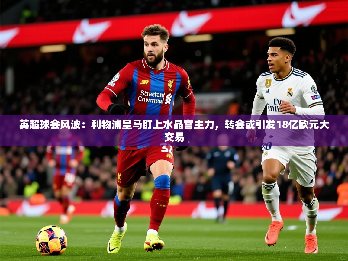 2025华体体育官网英超球会风波：利物浦皇马盯上水晶宫主力，转会或引发18亿欧元大交易  第3张