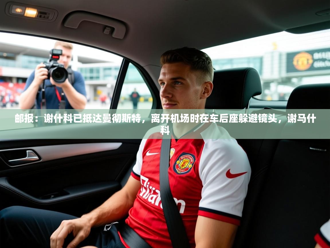 2025华体体育app下载邮报：谢什科已抵达曼彻斯特，离开机场时在车后座躲避镜头，谢马什科