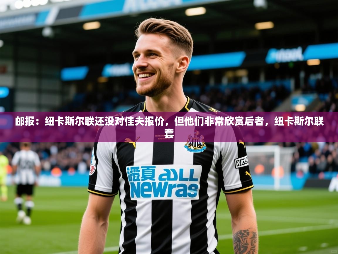 2025华体体育app下载邮报：纽卡斯尔联还没对佳夫报价，但他们非常欣赏后者，纽卡斯尔联套